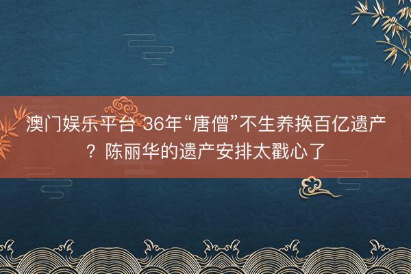 澳门娱乐平台 36年“唐僧”不生养换百亿遗产?陈丽华的遗产安排太戳心了