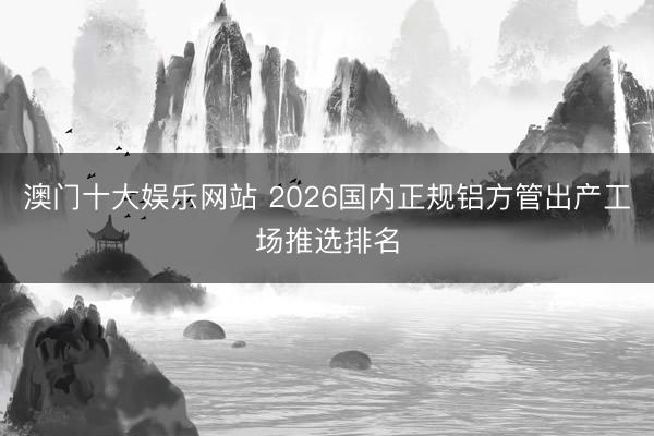 澳门十大娱乐网站 2026国内正规铝方管出产工场推选排名