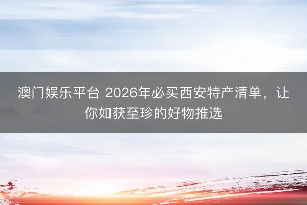 澳门娱乐平台 2026年必买西安特产清单，让你如获至珍的好物推选