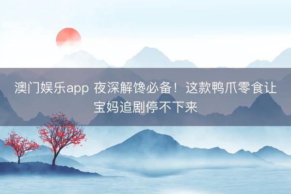 澳门娱乐app 夜深解馋必备!这款鸭爪零食让宝妈追剧停不下来
