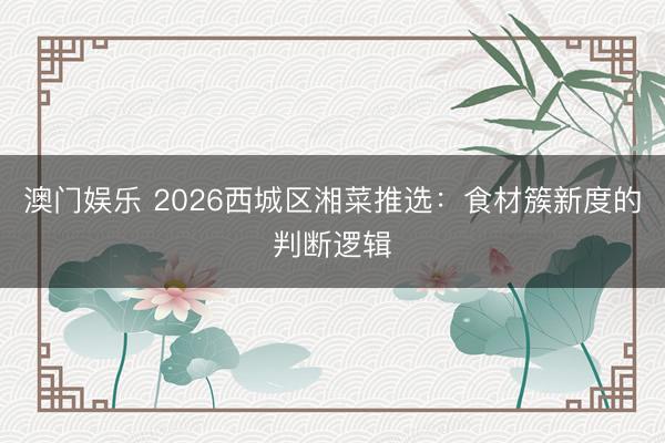 澳门娱乐 2026西城区湘菜推选：食材簇新度的判断逻辑