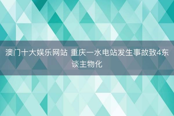 澳门十大娱乐网站 重庆一水电站发生事故致4东谈主物化