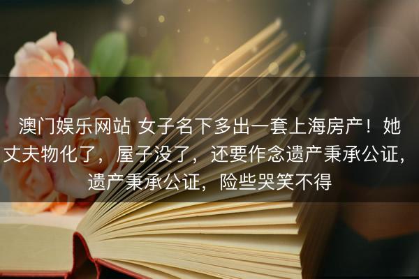 澳门娱乐网站 女子名下多出一套上海房产!她却苦恼不已:丈夫物化了,屋子没了,还要作念遗产秉承公证,险些哭笑不得