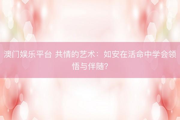 澳门娱乐平台 共情的艺术:如安在活命中学会领悟与伴随?