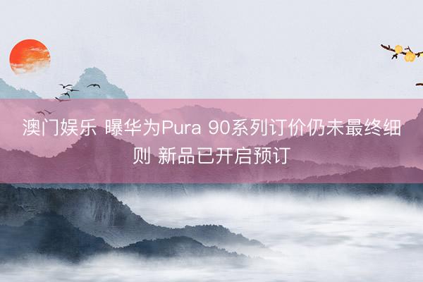 澳门娱乐 曝华为Pura 90系列订价仍未最终细则 新品已开启预订