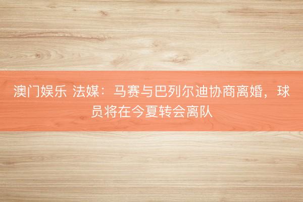澳门娱乐 法媒:马赛与巴列尔迪协商离婚,球员将在今夏转会离队