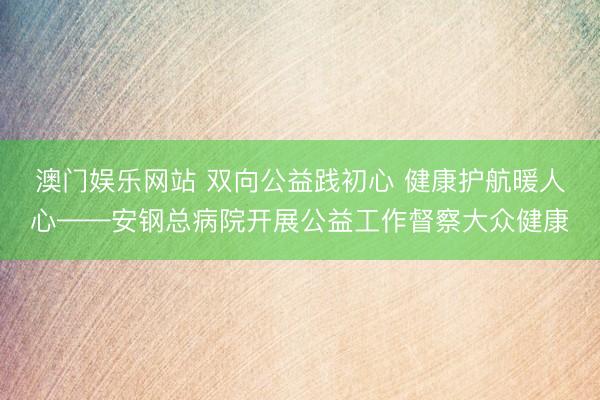 澳门娱乐网站 双向公益践初心 健康护航暖人心——安钢总病院开展公益工作督察大众健康