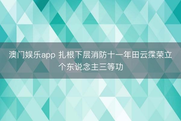 澳门娱乐app 扎根下层消防十一年田云霂荣立个东说念主三等功