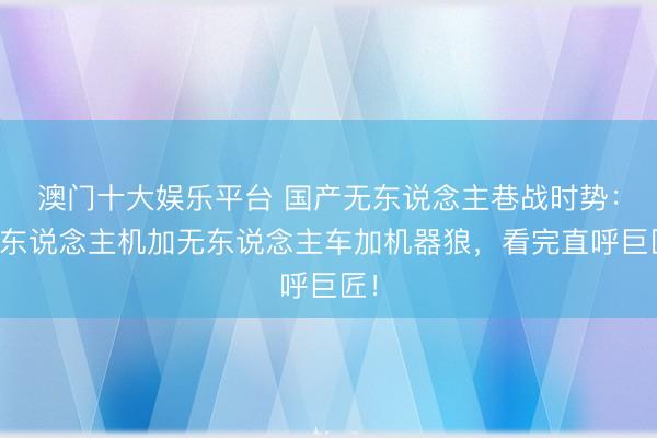 澳门十大娱乐平台 国产无东说念主巷战时势：无东说念主机加无东说念主车加机器狼，看完直呼巨匠！