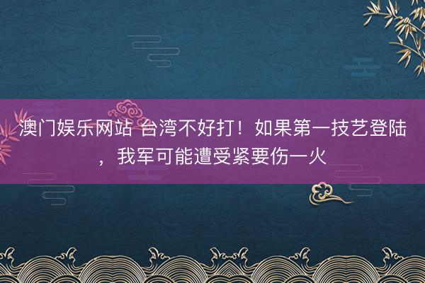 澳门娱乐网站 台湾不好打！如果第一技艺登陆，我军可能遭受紧要伤一火