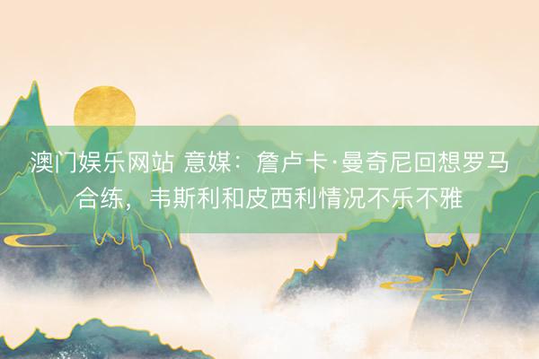 澳门娱乐网站 意媒：詹卢卡·曼奇尼回想罗马合练，韦斯利和皮西利情况不乐不雅