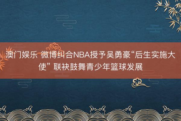 澳门娱乐 微博纠合NBA授予吴勇豪“后生实施大使” 联袂鼓舞青少年篮球发展