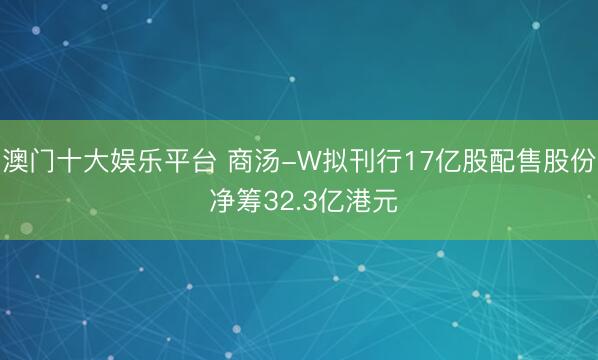 澳门十大娱乐平台 商汤-W拟刊行17亿股配售股份 净筹32.3亿港元