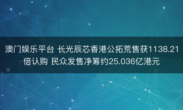 澳门娱乐平台 长光辰芯香港公拓荒售获1138.21倍认购 民众发售净筹约25.036亿港元