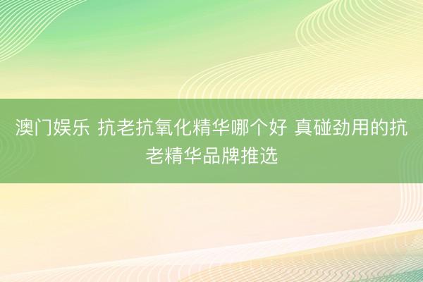 澳门娱乐 抗老抗氧化精华哪个好 真碰劲用的抗老精华品牌推选