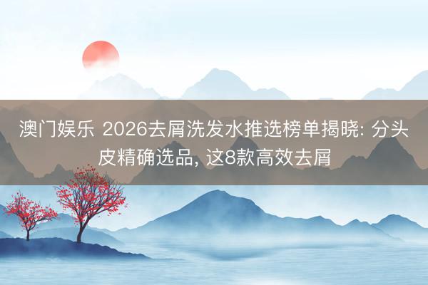 澳门娱乐 2026去屑洗发水推选榜单揭晓: 分头皮精确选品， 这8款高效去屑
