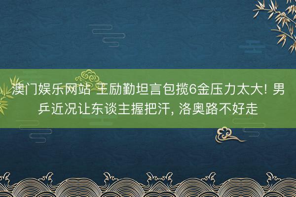 澳门娱乐网站 王励勤坦言包揽6金压力太大! 男乒近况让东谈主握把汗， 洛奥路不好走