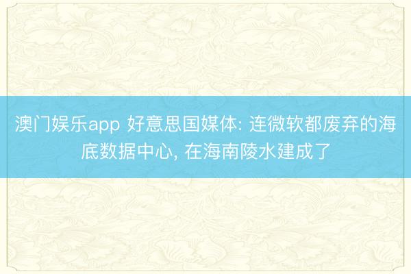 澳门娱乐app 好意思国媒体: 连微软都废弃的海底数据中心， 在海南陵水建成了