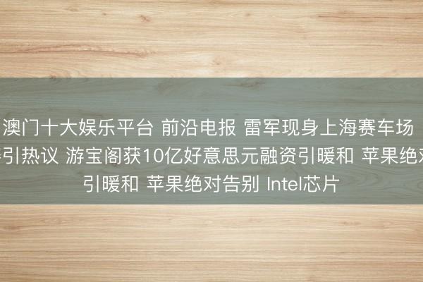澳门十大娱乐平台 前沿电报 雷军现身上海赛车场 最快女照拂退赛引热议 游宝阁获10亿好意思元融资引暖和 苹果绝对告别 Intel芯片
