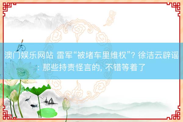 澳门娱乐网站 雷军“被堵车里维权”? 徐洁云辟谣: 那些持责怪言的， 不错等着了