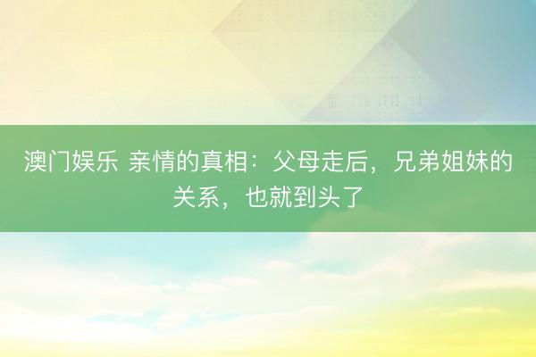 澳门娱乐 亲情的真相：父母走后，兄弟姐妹的关系，也就到头了