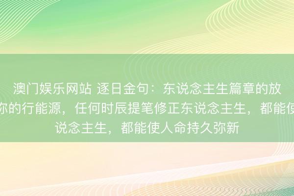 澳门娱乐网站 逐日金句：东说念主生篇章的放诞升沉取决于你的行能源，任何时辰提笔修正东说念主生，都能使人命持久弥新
