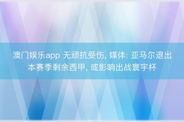 澳门娱乐app 无顽抗受伤， 媒体: 亚马尔退出本赛季剩余西甲， 或影响出战寰宇杯