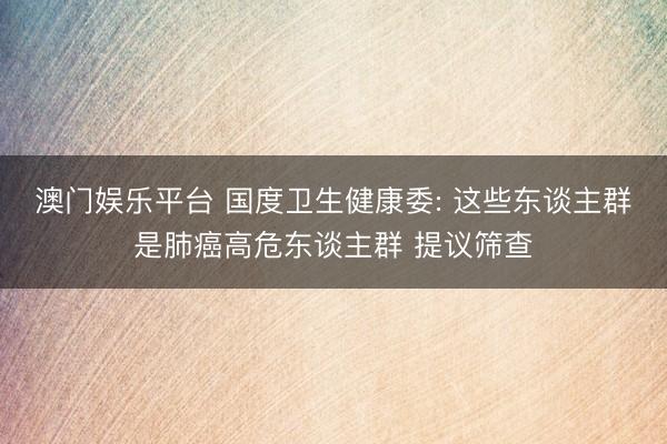 澳门娱乐平台 国度卫生健康委: 这些东谈主群是肺癌高危东谈主群 提议筛查