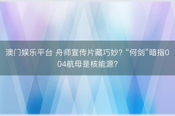 澳门娱乐平台 舟师宣传片藏巧妙? “何剑”暗指004航母是核能源?