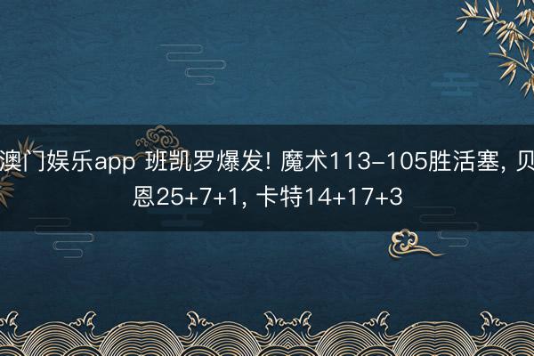 澳门娱乐app 班凯罗爆发! 魔术113-105胜活塞， 贝恩25+7+1， 卡特14+17+3