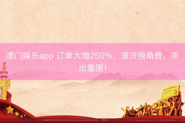 澳门娱乐app 订单大增250%，液冷独角兽，杀出重围！