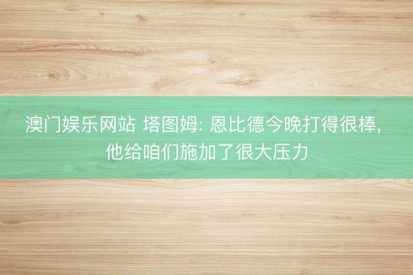 澳门娱乐网站 塔图姆: 恩比德今晚打得很棒， 他给咱们施加了很大压力