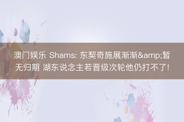 澳门娱乐 Shams: 东契奇施展渐渐&暂无归期 湖东说念主若晋级次轮他仍打不了!
