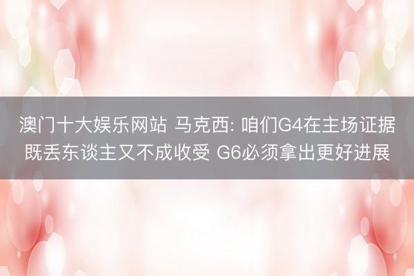 澳门十大娱乐网站 马克西: 咱们G4在主场证据既丢东谈主又不成收受 G6必须拿出更好进展