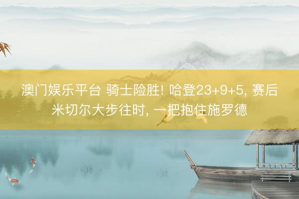 澳门娱乐平台 骑士险胜! 哈登23+9+5， 赛后米切尔大步往时， 一把抱住施罗德