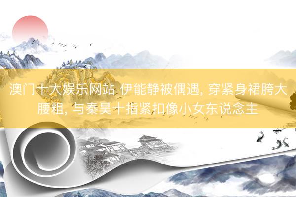 澳门十大娱乐网站 伊能静被偶遇， 穿紧身裙胯大腰粗， 与秦昊十指紧扣像小女东说念主
