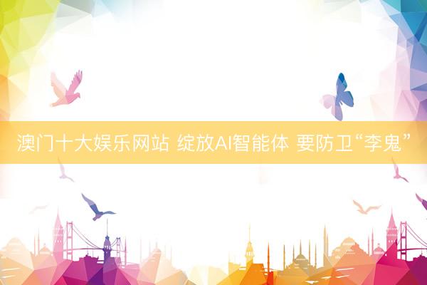 澳门十大娱乐网站 绽放AI智能体 要防卫“李鬼”