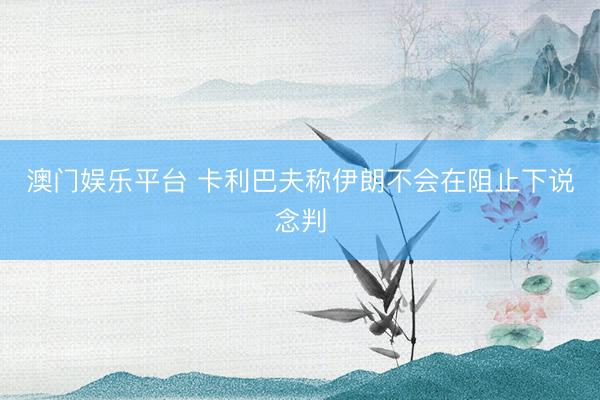 澳门娱乐平台 卡利巴夫称伊朗不会在阻止下说念判