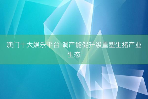 澳门十大娱乐平台 调产能促升级重塑生猪产业生态