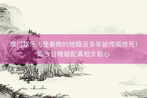 澳门娱乐 5登春晚的她隐没多年被传疯传死！如今自曝婚配真相太戳心
