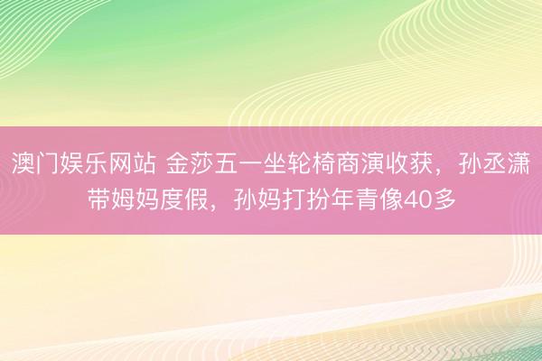 澳门娱乐网站 金莎五一坐轮椅商演收获，孙丞潇带姆妈度假，孙妈打扮年青像40多