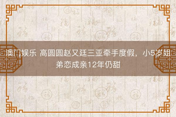 澳门娱乐 高圆圆赵又廷三亚牵手度假，小5岁姐弟恋成亲12年仍甜