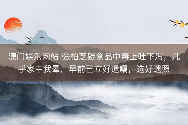 澳门娱乐网站 张柏芝疑食品中毒上吐下泻，几乎家中我晕，早前已立好遗嘱，选好遗照