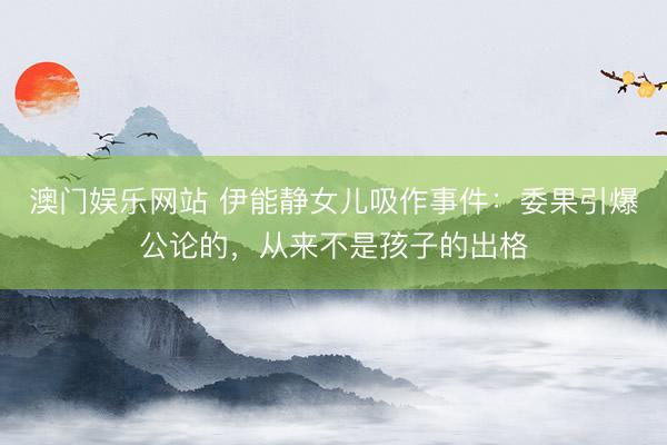 澳门娱乐网站 伊能静女儿吸作事件：委果引爆公论的，从来不是孩子的出格