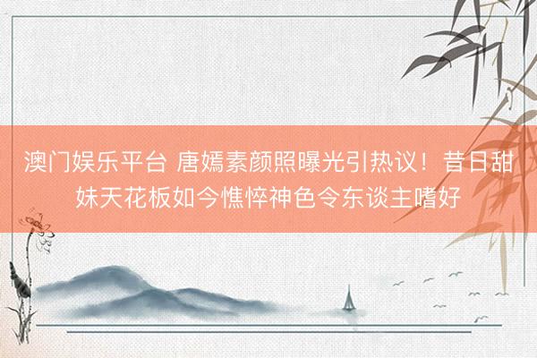 澳门娱乐平台 唐嫣素颜照曝光引热议！昔日甜妹天花板如今憔悴神色令东谈主嗜好