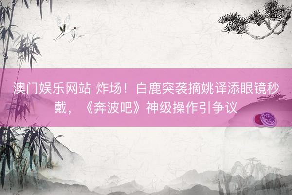 澳门娱乐网站 炸场！白鹿突袭摘姚译添眼镜秒戴，《奔波吧》神级操作引争议