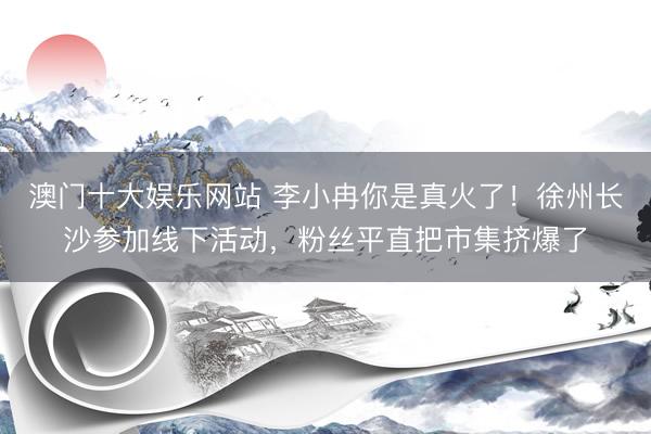 澳门十大娱乐网站 李小冉你是真火了！徐州长沙参加线下活动，粉丝平直把市集挤爆了