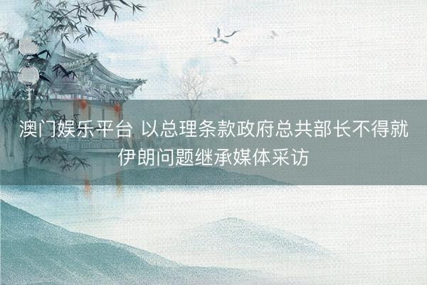 澳门娱乐平台 以总理条款政府总共部长不得就伊朗问题继承媒体采访