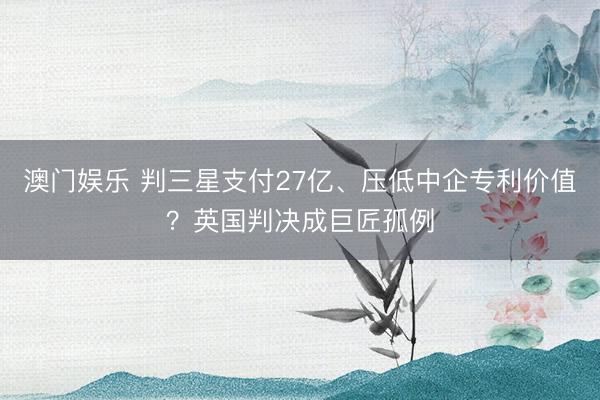 澳门娱乐 判三星支付27亿、压低中企专利价值？英国判决成巨匠孤例
