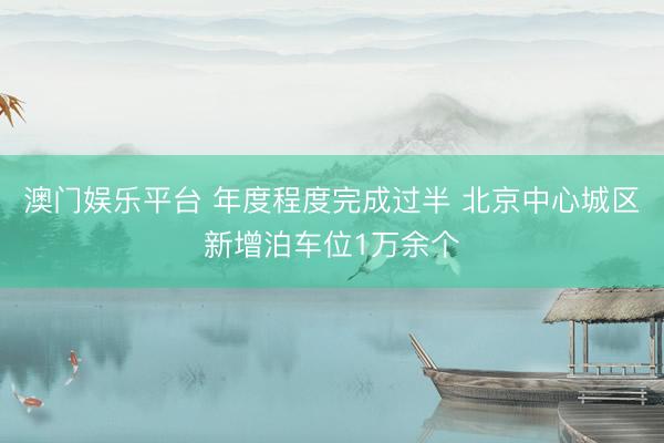 澳门娱乐平台 年度程度完成过半 北京中心城区新增泊车位1万余个